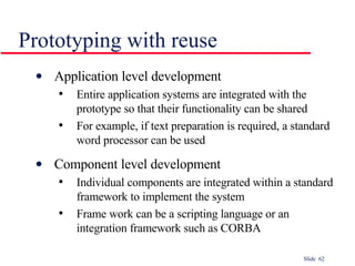 Prototyping with reuse Application level development Entire application systems are integrated with the prototype so that their functionality can be shared For example, if text preparation is required, a standard word processor can be used Component level development Individual components are integrated within a standard framework to implement the system Frame work can be a scripting language or an integration framework such as CORBA 