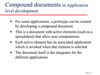 Compound documents  in Application level development  For some applications, a prototype can be created by developing a compound document This is a document with active elements (such as a spreadsheet) that allow user computations Each active element has an associated application which is invoked when that element is selected The document itself is the integrator for the different applications 