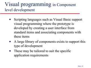Visual programming  in Component level development Scripting languages such as Visual Basic support visual programming where the prototype is developed by creating a user interface from standard items and associating components with these items A large library of components exists to support this type of development These may be tailored to suit the specific application requirements 