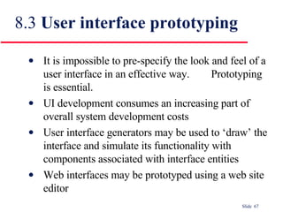 8.3  User interface prototyping It is impossible to pre-specify the look and feel of a user interface in an effective way.  Prototyping is essential. UI development consumes an increasing part of overall system development costs User interface generators may be used to ‘draw’ the interface and simulate its functionality with components associated with interface entities Web interfaces may be prototyped using a web site editor 