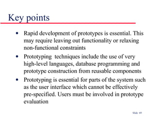 Key points Rapid development of prototypes is essential. This may require leaving out functionality or relaxing non-functional constraints Prototyping  techniques include the use of very high-level languages, database programming and prototype construction from reusable components Prototyping is essential for parts of the system such as the user interface which cannot be effectively pre-specified. Users must be involved in prototype evaluation 