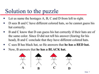 Solution to the puzzle Let us name the hostages A, B, C and D from left to right. D sees B and C have different colored hats, so he cannot guess his hat correctly. B and C know that D can guess his hat correctly if their hats are of the same color. Since D did not tell his answer (fearing for his head), B and C conclude that they have different colored hats. C sees B has black hat, so He answers that  he has a RED hat. Now, B answers that  he has a BLACK hat. A B C D 