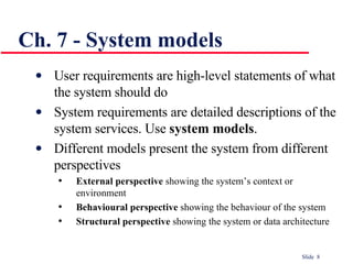 Ch. 7 - System models User requirements are high-level statements of what the system should do  System requirements are detailed descriptions of the system services. Use  system models . Different models present the system from different perspectives External perspective  showing the system’s context or environment Behavioural perspective  showing the behaviour of the system Structural perspective  showing the system or data architecture 