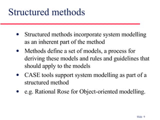 Structured methods Structured methods incorporate system modelling as an inherent part of the method Methods define a set of models, a process for deriving these models and rules and guidelines that should apply to the models CASE tools support system modelling as part of a structured method e.g. Rational Rose for Object-oriented modelling. 