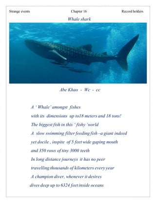 Strange events Chapter 16 Record holders
Whale shark
Abe Khao - Wc - cc
A ‘ Whale’ amongst fishes
with its dimensions up to18 meters and 18 tons!
The biggest fish in this ‘ fishy ’world
A slow swimming filter feeding fish –a giant indeed
yet docile , inspite of 5 feet wide gaping mouth
and 350 rows of tiny 3000 teeth
In long distance journeys it has no peer
travelling thousands of kilometers every year
A champion diver, whenever it desires
dives deep up to 6324 feet inside oceans
 