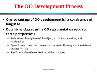 The OO Development Process
• One advantage of OO development is its consistency of
language
• Describing classes using OO representation requires
three perspectives
– Static views: descriptions of the object, attributes, behaviors, and
relationships
– Dynamic views: describe communication, control/timing, and the state and
changes in state
– Restrictions: describe constraints on the structure
* Software Engineering 11
 