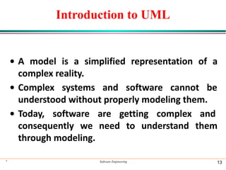Introduction to UML
• A model is a simplified representation of a
complex reality.
• Complex systems and software cannot be
understood without properly modeling them.
• Today, software are getting complex and
consequently we need to understand them
through modeling.
* Software Engineering 13
 