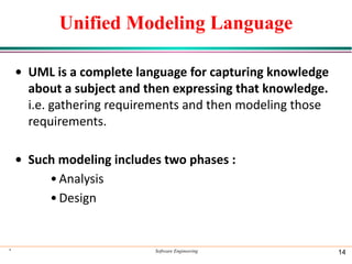 Unified Modeling Language
• UML is a complete language for capturing knowledge
about a subject and then expressing that knowledge.
i.e. gathering requirements and then modeling those
requirements.
• Such modeling includes two phases :
•Analysis
•Design
* Software Engineering 14
 
