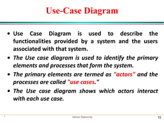 Use-Case Diagram
• Use Case Diagram is used to describe the
functionalities provided by a system and the users
associated with that system.
• The Use case diagram is used to identify the primary
elements and processes that form the system.
• The primary elements are termed as "actors" and the
processes are called "use cases."
• The Use case diagram shows which actors interact
with each use case.
* Software Engineering 15
 