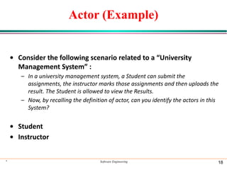 Actor (Example)
• Consider the following scenario related to a “University
Management System” :
– In a university management system, a Student can submit the
assignments, the instructor marks those assignments and then uploads the
result. The Student is allowed to view the Results.
– Now, by recalling the definition of actor, can you identify the actors in this
System?
• Student
• Instructor
* Software Engineering 18
 