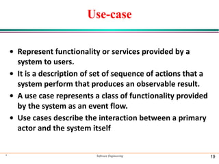 Use-case
• Represent functionality or services provided by a
system to users.
• It is a description of set of sequence of actions that a
system perform that produces an observable result.
• A use case represents a class of functionality provided
by the system as an event flow.
• Use cases describe the interaction between a primary
actor and the system itself
* Software Engineering 19
 