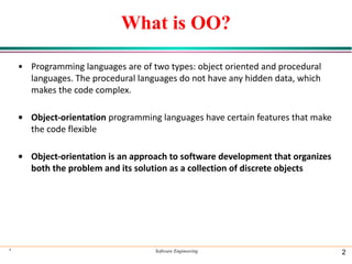 * Software Engineering 2
What is OO?
• Programming languages are of two types: object oriented and procedural
languages. The procedural languages do not have any hidden data, which
makes the code complex.
• Object-orientation programming languages have certain features that make
the code flexible
• Object-orientation is an approach to software development that organizes
both the problem and its solution as a collection of discrete objects
 