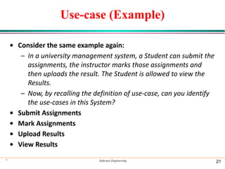 Use-case (Example)
• Consider the same example again:
– In a university management system, a Student can submit the
assignments, the instructor marks those assignments and
then uploads the result. The Student is allowed to view the
Results.
– Now, by recalling the definition of use-case, can you identify
the use-cases in this System?
• Submit Assignments
• Mark Assignments
• Upload Results
• View Results
* Software Engineering 21
 