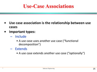Use-Case Associations
• Use case association is the relationship between use
cases
• Important types:
– Include
• A use case uses another use case (“functional
decomposition”)
– Extends
• A use case extends another use case (“optionally“)
* Software Engineering 25
 