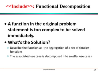 <<Include>>: Functional Decomposition
• A function in the original problem
statement is too complex to be solved
immediately.
• What’s the Solution?
⚫ Describe the function as the aggregation of a set of simpler
functions
⚫ The associated use case is decomposed into smaller use cases
* Software Engineering 26
 