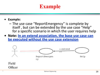 Example
• Example:
– The use case “ReportEmergency” is complete by
itself , but can be extended by the use case “Help”
for a specific scenario in which the user requires help
• Note: In an extend association, the base use case can
be executed without the use case extension
* Software Engineering 29
ReportEmergen
cy
Field
Oﬃcer
<<extend
>>
Help
 