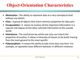 * Software Engineering 3
Object-Orientation Characteristics
• Abstraction : The ability to represent data at a very conceptual level
without any details.
• Class : A group of objects that share common properties for data part.
• Encapsulation : It means to enclose all the important information in a
capsule and expose all the other selected information to the outside
world.
• Inheritance : The mechanism by which one class can inherit the
properties of another. It allows a hierarchy of classes to be build, moving
from the most general to the most specific
• Polymorphism : It means the ability to take more than one form. For
example, an operation have different behavior in different instances.
 