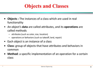 Objects and Classes
• Objects : The instances of a class which are used in real
functionality
• An object’s data are called attributes, and its operations are
called methods
– attributes (such as color, size, location)
– operations or behaviors (such as takeoff, land, repair)
• Each object is an instance of a class
• Class: group of objects that have attributes and behaviors in
common
• Method: a specific implementation of an operation for a certain
class
* Software Engineering 4
 