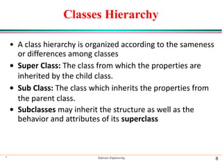 Classes Hierarchy
• A class hierarchy is organized according to the sameness
or differences among classes
• Super Class: The class from which the properties are
inherited by the child class.
• Sub Class: The class which inherits the properties from
the parent class.
• Subclasses may inherit the structure as well as the
behavior and attributes of its superclass
* Software Engineering 8
 