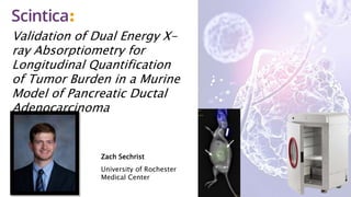 Validation of Dual Energy X-
ray Absorptiometry for
Longitudinal Quantification
of Tumor Burden in a Murine
Model of Pancreatic Ductal
Adenocarcinoma
Zach Sechrist
University of Rochester
Medical Center
 