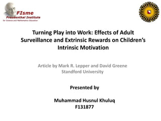 Turning Play into Work: Effects of Adult
Surveillance and Extrinsic Rewards on Children’s
Intrinsic Motivation
Article by Mark R. Lepper and David Greene
Standford University

Presented by
Muhammad Husnul Khuluq
F131877

 