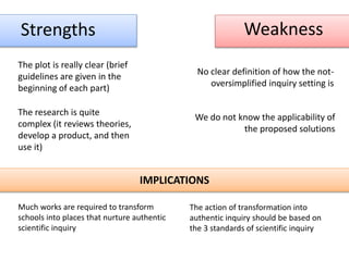 Strengths Weakness
The plot is really clear (brief
guidelines are given in the
beginning of each part)
The research is quite
complex (it reviews theories,
develop a product, and then
use it)
We do not know the applicability of
the proposed solutions
No clear definition of how the not-
oversimplified inquiry setting is
IMPLICATIONS
Much works are required to transform
schools into places that nurture authentic
scientific inquiry
The action of transformation into
authentic inquiry should be based on
the 3 standards of scientific inquiry
 