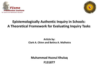 Epistemologically Authentic Inquiry in Schools:
A Theoretical Framework for Evaluating Inquiry Tasks
Muhammad Husnul Khuluq
F131877
Article by:
Clark A. Chinn and Betina A. Malhotra
 