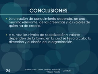 CONCLUSIONES.La creación de conocimiento depende, en una medida relevante, de las creencias y los valores de quien ha de crearlo.A su vez, los niveles de socialización y valores dependen de la forma en la cual se lleva a cabo la dirección y el diseño de la organización. 24Elaboro: Solís  Yadira, Jiménez  Yahaira & Villegas Rodolfo 06/03/2011