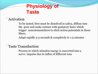 Activation
To be tasted, first must be dissolved in saliva, diffuse into
the pore and make contact with gustatory hairs which
trigger neurotransmitters to elicit action potentials in these
fibers.
Adapt rapidly 3-5 seconds & completely in 1-5 minutes
Taste Transduction
Process in which stimulus energy is converted into a
nerve impulse due to influx of different ions
Physiology of
Taste
 