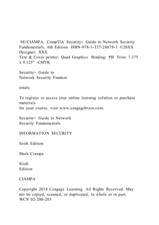 SE/CIAMPA, CompTIA Security+ Guide to Network Security
Fundamentals, 6th Edition ISBN-978-1-337-28878-1 ©20XX
Designer: XXX
Text & Cover printer: Quad Graphics Binding: PB Trim: 7.375
x 9.125" CMYK
Security+ Guide to
Network Security Fundam
entals
To register or access your online learning solution or purchase
materials
for your course, visit www.cengagebrain.com.
Security+ Guide to Network
Security Fundamentals
INFORMATION SECURITY
Sixth Edition
Mark Ciampa
Sixth
Edition
CIAMPA
Copyright 2018 Cengage Learning. All Rights Reserved. May
not be copied, scanned, or duplicated, in whole or in part.
WCN 02-200-203
 
