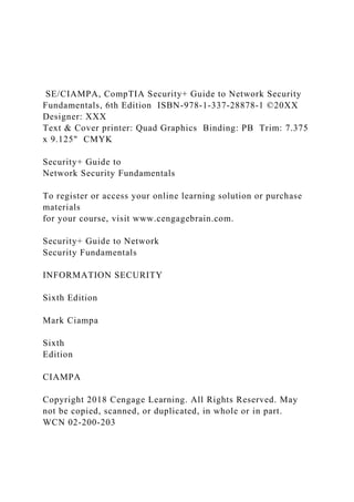 SE/CIAMPA, CompTIA Security+ Guide to Network Security
Fundamentals, 6th Edition ISBN-978-1-337-28878-1 ©20XX
Designer: XXX
Text & Cover printer: Quad Graphics Binding: PB Trim: 7.375
x 9.125" CMYK
Security+ Guide to
Network Security Fundamentals
To register or access your online learning solution or purchase
materials
for your course, visit www.cengagebrain.com.
Security+ Guide to Network
Security Fundamentals
INFORMATION SECURITY
Sixth Edition
Mark Ciampa
Sixth
Edition
CIAMPA
Copyright 2018 Cengage Learning. All Rights Reserved. May
not be copied, scanned, or duplicated, in whole or in part.
WCN 02-200-203
 