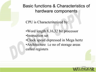 Basic functions & Characteristics of
       hardware components

 CPU is Characteriterized by:

 •Word length 8,16,32 bit processor
 •Instruction set
 •Clock speed expressed in Mega hertz
 •Architecture i.e no of storage areas
 called registers
 