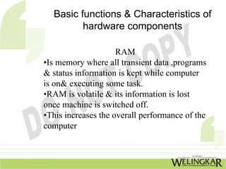 Basic functions & Characteristics of
         hardware components

                     RAM
•Is memory where all transient data ,programs
& status information is kept while computer
is on& executing some task.
•RAM is volatile & its information is lost
once machine is switched off.
•This increases the overall performance of the
computer
 