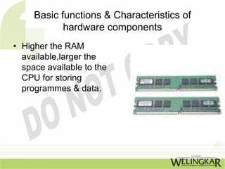 Basic functions & Characteristics of
            hardware components
• Higher the RAM
  available,larger the
  space available to the
  CPU for storing
  programmes & data.
 