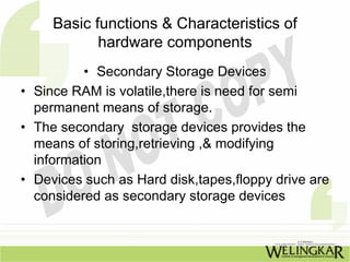 Basic functions & Characteristics of
            hardware components
          • Secondary Storage Devices
• Since RAM is volatile,there is need for semi
  permanent means of storage.
• The secondary storage devices provides the
  means of storing,retrieving ,& modifying
  information
• Devices such as Hard disk,tapes,floppy drive are
  considered as secondary storage devices
 