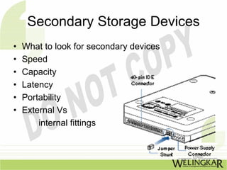 Secondary Storage Devices
•   What to look for secondary devices
•   Speed
•   Capacity
•   Latency
•   Portability
•   External Vs
        internal fittings
 