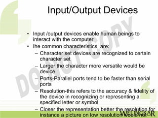 Input/Output Devices

• Input /output devices enable human beings to
  interact with the computer
• Ihe common characteristics are:
   – Character set devices are recognized to certain
     character set
   – Larger the character more versatile would be
     device
   – Ports-Parallel ports tend to be faster than serial
     ports
   – Resolution-this refers to the accuracy & fidelity of
     the device in recognizing or representing a
     specified letter or symbol
   – Closer the representation better the resolution for
     instance a picture on low resolution would not
 