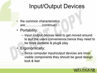 Input/Output Devices

• Ihe common characteristics
  are:……………(continue)
• Portability:
   – Input /output devices tend to get moved around
     to suit the users convenience,hence they need to
     be more portable & plug& play
• Ergonomically:
   – Since computer input/output devices are most
     visible components they should be good design
     look & feel
 