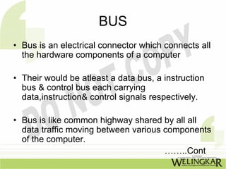BUS
• Bus is an electrical connector which connects all
  the hardware components of a computer

• Their would be atleast a data bus, a instruction
  bus & control bus each carrying
  data,instruction& control signals respectively.

• Bus is like common highway shared by all all
  data traffic moving between various components
  of the computer.
                                      ……..Cont
 
