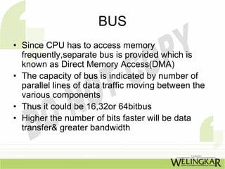 BUS
• Since CPU has to access memory
  frequently,separate bus is provided which is
  known as Direct Memory Access(DMA)
• The capacity of bus is indicated by number of
  parallel lines of data traffic moving between the
  various components
• Thus it could be 16,32or 64bitbus
• Higher the number of bits faster will be data
  transfer& greater bandwidth
 