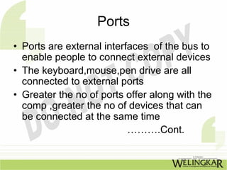 Ports
• Ports are external interfaces of the bus to
  enable people to connect external devices
• The keyboard,mouse,pen drive are all
  connected to external ports
• Greater the no of ports offer along with the
  comp ,greater the no of devices that can
  be connected at the same time
                           ……….Cont.
 