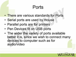 Ports
•   There are various standards for Ports
•   Serial ports are used by mouse
•   Parallel ports are for printers
•   Pen Devices fit on USB ports
•   The wider the variety of ports available
    better it is, since we wish to connect many
    devices to computer such as for
    audio/video
 