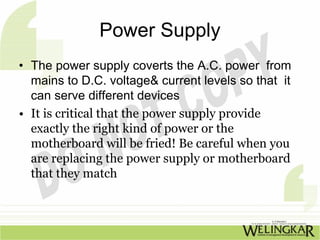 Power Supply
• The power supply coverts the A.C. power from
  mains to D.C. voltage& current levels so that it
  can serve different devices
• It is critical that the power supply provide
  exactly the right kind of power or the
  motherboard will be fried! Be careful when you
  are replacing the power supply or motherboard
  that they match
 
