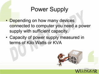 Power Supply
• Depending on how many devices
  connected to computer you need a power
  supply with sufficient capacity.
• Capacity of power supply measured in
  terms of Kilo Watts or KVA
 