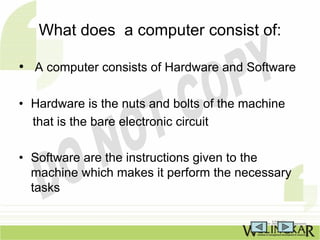 What does a computer consist of:

• A computer consists of Hardware and Software

• Hardware is the nuts and bolts of the machine
  that is the bare electronic circuit

• Software are the instructions given to the
  machine which makes it perform the necessary
  tasks
 