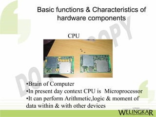 Basic functions & Characteristics of
           hardware components

                CPU




•Brain of Computer
•In present day context CPU is Microprocessor
•It can perform Arithmetic,logic & moment of
data within & with other devices
 