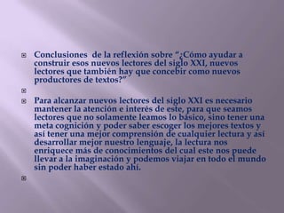    Conclusiones de la reflexión sobre “¿Cómo ayudar a
    construir esos nuevos lectores del siglo XXI, nuevos
    lectores que también hay que concebir como nuevos
    productores de textos?”

   Para alcanzar nuevos lectores del siglo XXI es necesario
    mantener la atención e interés de este, para que seamos
    lectores que no solamente leamos lo básico, sino tener una
    meta cognición y poder saber escoger los mejores textos y
    así tener una mejor comprensión de cualquier lectura y así
    desarrollar mejor nuestro lenguaje, la lectura nos
    enriquece más de conocimientos del cual este nos puede
    llevar a la imaginación y podemos viajar en todo el mundo
    sin poder haber estado ahí.

 