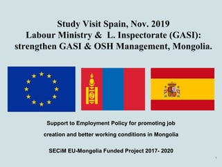 Study Visit Spain, Nov. 2019
Labour Ministry & L. Inspectorate (GASI):
strengthen GASI & OSH Management, Mongolia.
Support to Employment Policy for promoting job
creation and better working conditions in Mongolia
SECiM EU-Mongolia Funded Project 2017- 2020
1
 