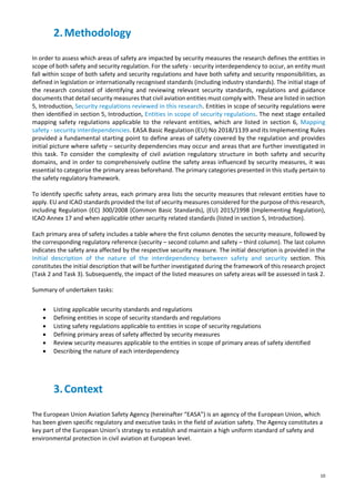 10
2.Methodology
In order to assess which areas of safety are impacted by security measures the research defines the entities in
scope of both safety and security regulation. For the safety - security interdependency to occur, an entity must
fall within scope of both safety and security regulations and have both safety and security responsibilities, as
defined in legislation or internationally recognised standards (including industry standards). The initial stage of
the research consisted of identifying and reviewing relevant security standards, regulations and guidance
documents that detail security measures that civil aviation entities must comply with. These are listed in section
5, Introduction, Security regulations reviewed in this research. Entities in scope of security regulations were
then identified in section 5, Introduction, Entities in scope of security regulations. The next stage entailed
mapping safety regulations applicable to the relevant entities, which are listed in section 6, Mapping
safety - security interdependencies. EASA Basic Regulation (EU) No 2018/1139 and its Implementing Rules
provided a fundamental starting point to define areas of safety covered by the regulation and provides
initial picture where safety – security dependencies may occur and areas that are further investigated in
this task. To consider the complexity of civil aviation regulatory structure in both safety and security
domains, and in order to comprehensively outline the safety areas influenced by security measures, it was
essential to categorise the primary areas beforehand. The primary categories presented in this study pertain to
the safety regulatory framework.
To identify specific safety areas, each primary area lists the security measures that relevant entities have to
apply. EU and ICAO standards provided the list of security measures considered for the purpose of this research,
including Regulation (EC) 300/2008 (Common Basic Standards), (EU) 2015/1998 (Implementing Regulation),
ICAO Annex 17 and when applicable other security related standards (listed in section 5, Introduction).
Each primary area of safety includes a table where the first column denotes the security measure, followed by
the corresponding regulatory reference (security – second column and safety – third column). The last column
indicates the safety area affected by the respective security measure. The initial description is provided in the
Initial description of the nature of the interdependency between safety and security section. This
constitutes the initial description that will be further investigated during the framework of this research project
(Task 2 and Task 3). Subsequently, the impact of the listed measures on safety areas will be assessed in task 2.
Summary of undertaken tasks:
• Listing applicable security standards and regulations
• Defining entities in scope of security standards and regulations
• Listing safety regulations applicable to entities in scope of security regulations
• Defining primary areas of safety affected by security measures
• Review security measures applicable to the entities in scope of primary areas of safety identified
• Describing the nature of each interdependency
3.Context
The European Union Aviation Safety Agency (hereinafter “EASA”) is an agency of the European Union, which
has been given specific regulatory and executive tasks in the field of aviation safety. The Agency constitutes a
key part of the European Union’s strategy to establish and maintain a high uniform standard of safety and
environmental protection in civil aviation at European level.
 