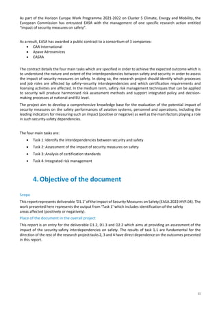 11
As part of the Horizon Europe Work Programme 2021-2022 on Cluster 5 Climate, Energy and Mobility, the
European Commission has entrusted EASA with the management of one specific research action entitled
“impact of security measures on safety”.
As a result, EASA has awarded a public contract to a consortium of 3 companies:
• CAA International
• Apave Aéroservices
• CASRA
The contract details the four main tasks which are specified in order to achieve the expected outcome which is
to understand the nature and extent of the interdependencies between safety and security in order to assess
the impact of security measures on safety. In doing so, the research project should identify which processes
and job roles are affected by safety–security interdependencies and which certification requirements and
licensing activities are affected. In the medium term, safety risk management techniques that can be applied
to security will produce harmonised risk assessment methods and support integrated policy and decision-
making processes at national and EU level.
The project aim to develop a comprehensive knowledge base for the evaluation of the potential impact of
security measures on the safety performances of aviation systems, personnel and operations, including the
leading indicators for measuring such an impact (positive or negative) as well as the main factors playing a role
in such security-safety dependencies.
The four main tasks are:
• Task 1: Identify the interdependencies between security and safety
• Task 2: Assessment of the impact of security measures on safety
• Task 3: Analysis of certification standards
• Task 4: Integrated risk management
4.Objective of the document
Scope
This report represents deliverable ‘D1.1’ of the Impact of Security Measures on Safety (EASA.2022.HVP.04). The
work presented here represents the output from ‘Task 1’ which includes identification of the safety
areas affected (positively or negatively).
Place of the document in the overall project
This report is an entry for the deliverable D1.2, D1.3 and D2.2 which aims at providing an assessment of the
impact of the security-safety interdependencies on safety. The results of task 1.1 are fundamental for the
direction of the rest of the research project tasks 2, 3 and 4 have direct dependence on the outcomes presented
in this report.
 
